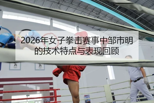 2026年女子拳击赛事中邹市明的技术特点与表现回顾