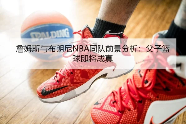 詹姆斯与布朗尼NBA同队前景分析：父子篮球即将成真
