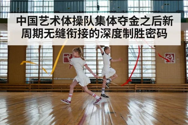 中国艺术体操队集体夺金之后新周期无缝衔接的深度制胜密码